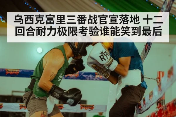 乌西克富里三番战官宣落地 十二回合耐力极限考验谁能笑到最后